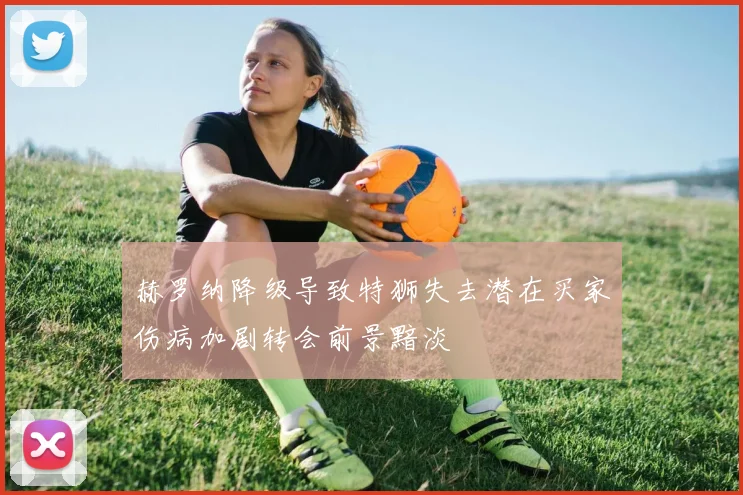 赫罗纳降级导致特狮失去潜在买家伤病加剧转会前景黯淡