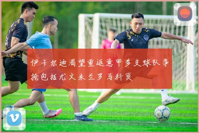 伊卡尔迪渴望重返意甲多支球队争抢包括尤文米兰罗马科莫