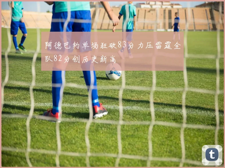 阿德巴约单场狂砍83分力压雷霆全队82分创历史新高