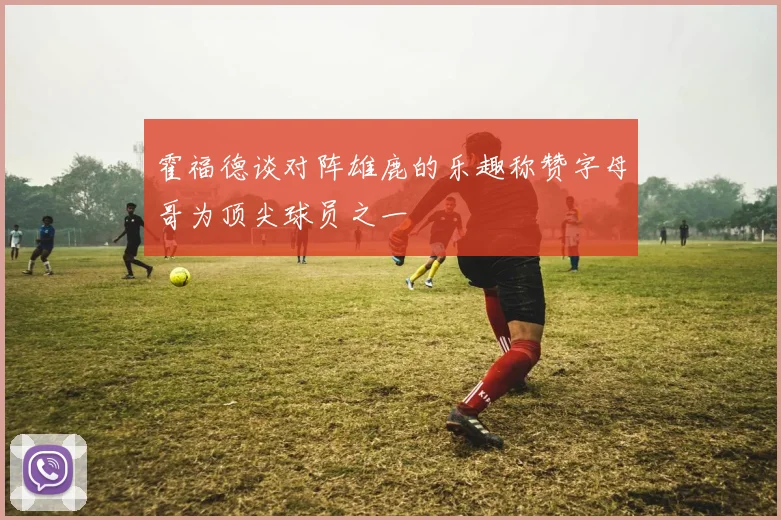 霍福德谈对阵雄鹿的乐趣称赞字母哥为顶尖球员之一