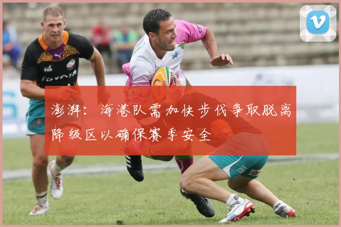 澎湃：海港队需加快步伐争取脱离降级区以确保赛季安全