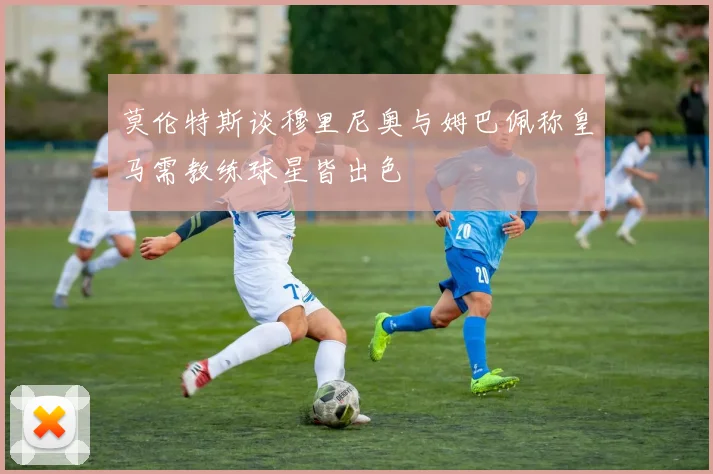 莫伦特斯谈穆里尼奥与姆巴佩称皇马需教练球星皆出色